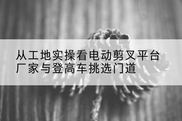全椒电动剪叉升降平台厂家-从工地实操看电动剪叉平台厂家与登高车挑选门道