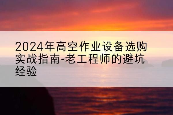 全椒高空作业升降机厂家推荐-2024年高空作业设备选购实战指南-老工程师的避坑经验