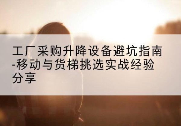 全椒移动式升降机怎么选-工厂采购升降设备避坑指南-移动与货梯挑选实战经验分享