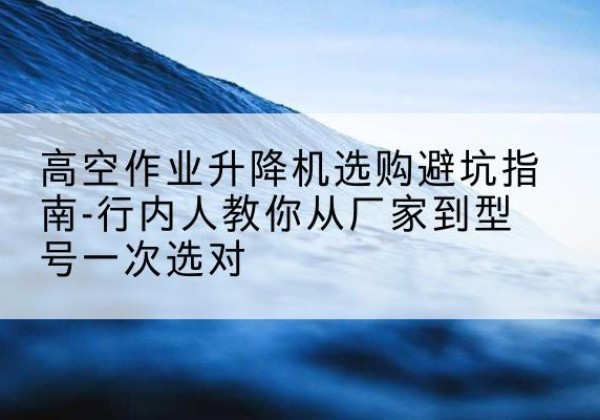 全椒升降平台厂家-高空作业升降机选购避坑指南-行内人教你从厂家到型号一次选对