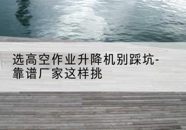 全椒剪叉式升降机厂家-选高空作业升降机别踩坑-靠谱厂家这样挑
