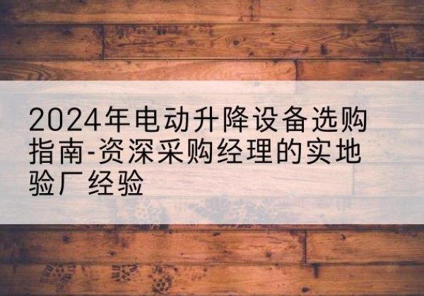 全椒电动剪叉升降平台厂家-2024年电动升降设备选购指南-资深采购经理的实地验厂经验