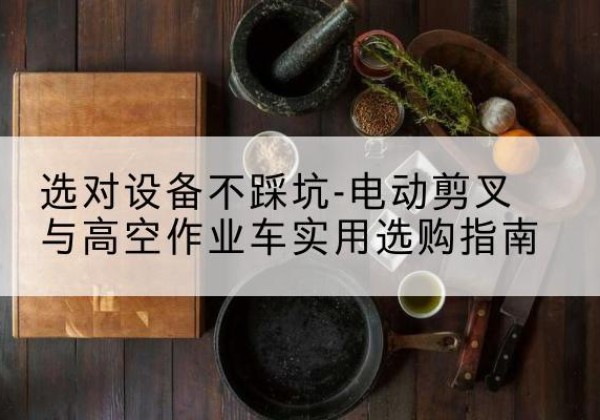 全椒电动剪叉升降平台怎么选-选对设备不踩坑-电动剪叉与高空作业车实用选购指南