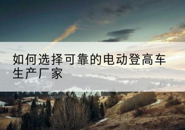 全椒电动登高车厂家-如何选择可靠的电动登高车生产厂家