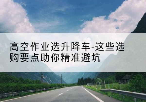 全椒升降车厂家-高空作业选升降车-这些选购要点助你*避坑