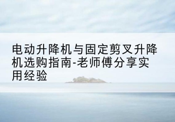全椒电动升降机怎么选-电动升降机与固定剪叉升降机选购指南-老师傅分享实用经验