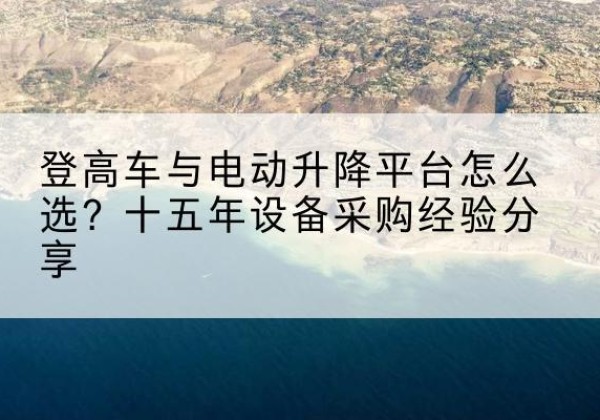 全椒登高车厂家厂家-登高车与电动升降平台怎么选？十五年设备采购经验分享