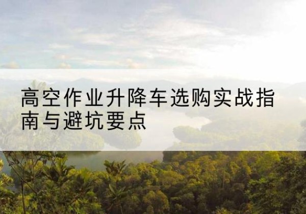 全椒升降车怎么选-高空作业升降车选购实战指南与避坑要点