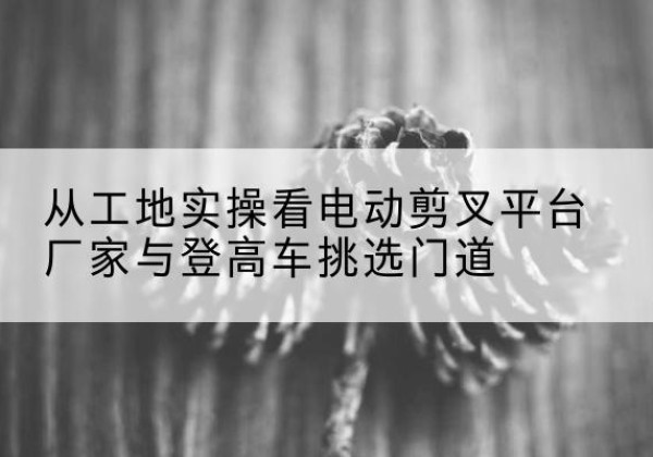 全椒电动剪叉升降平台厂家-从工地实操看电动剪叉平台厂家与登高车挑选门道
