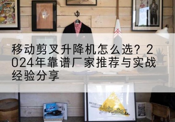 全椒升降平台厂家推荐-移动剪叉升降机怎么选？2024年靠谱厂家推荐与实战经验分享