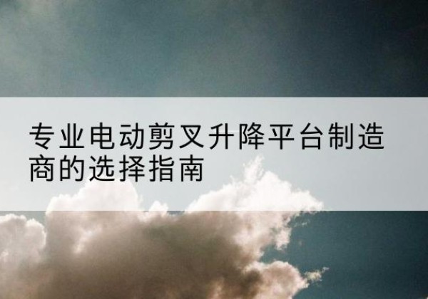 全椒电动剪叉升降平台厂家-专业电动剪叉升降平台制造商的选择指南